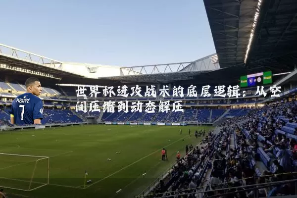 世界杯进攻战术的底层逻辑:从空间压缩到动态解压
